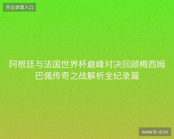 阿根廷与法国世界杯巅峰对决回顾梅西姆巴佩传奇之战解析全纪录篇