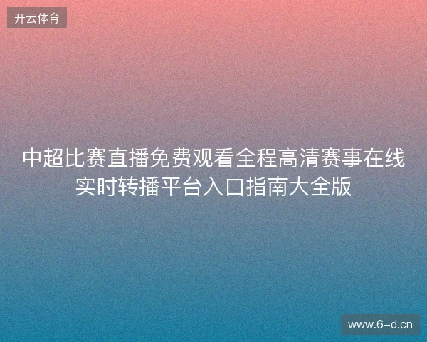 中超比赛直播免费观看全程高清赛事在线实时转播平台入口指南大全版