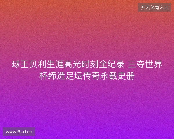 球王贝利生涯高光时刻全纪录 三夺世界杯缔造足坛传奇永载史册