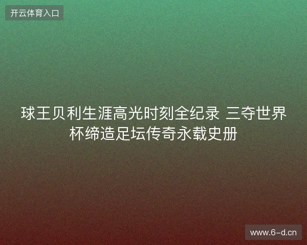球王贝利生涯高光时刻全纪录 三夺世界杯缔造足坛传奇永载史册 球王贝利生涯高光时刻全纪录 三夺世界杯缔造足坛传奇永载史册
