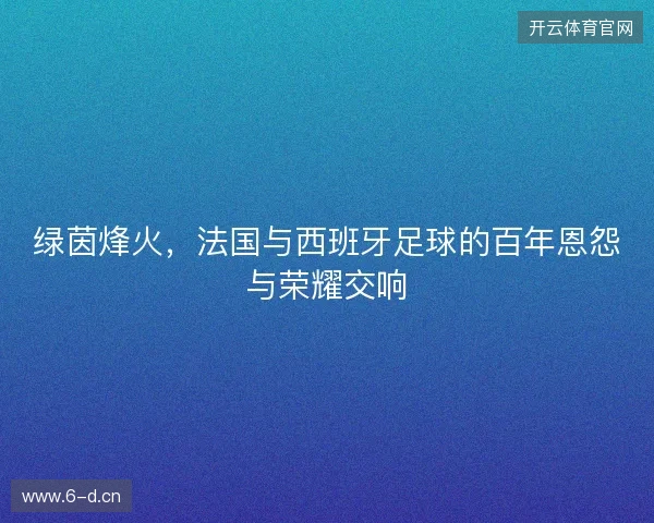 绿茵烽火，法国与西班牙足球的百年恩怨与荣耀交响